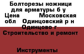 Болторезы,ножници для арматуры б/у › Цена ­ 500 - Московская обл., Одинцовский р-н, Одинцово г. Строительство и ремонт » Инструменты   